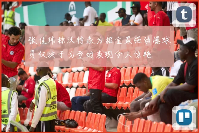 张佳玮称沃特森为掘金最强劲爆球员仅次于戈登的表现令人惊艳
