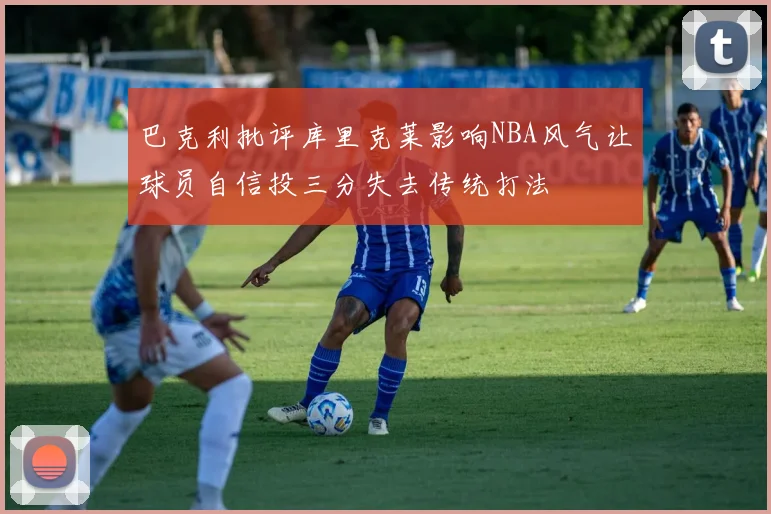 巴克利批评库里克莱影响NBA风气让球员自信投三分失去传统打法