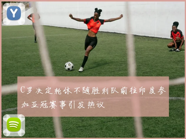 C罗决定轮休不随胜利队前往印度参加亚冠赛事引发热议