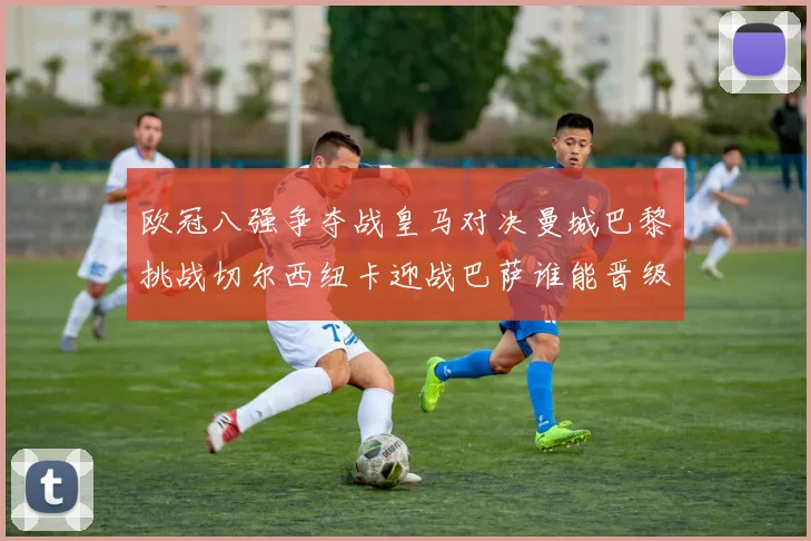欧冠八强争夺战皇马对决曼城巴黎挑战切尔西纽卡迎战巴萨谁能晋级