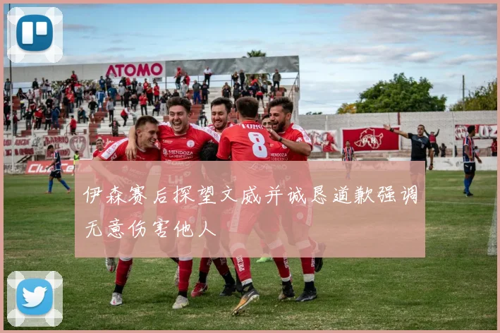 伊森赛后探望文威并诚恳道歉强调无意伤害他人